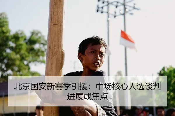 北京国安新赛季引援：中场核心人选谈判进展成焦点